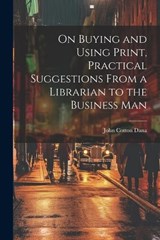 On Buying and Using Print, Practical Suggestions From a Librarian to the Business Man - John Cotton Dana - 9781022140912