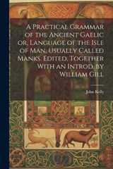 A Practical Grammar of the Ancient Gaelic or, Language of the Isle of Man, Usually Called Manks. Edited, Together With an Introd. by William Gill - John Kelly - 9781022197510