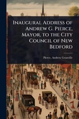Inaugural Address of Andrew G. Pierce, Mayor, to the City Council of New Bedford - Pierce Andrew Granville - 9781023625807