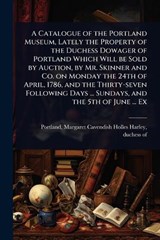 A Catalogue of the Portland Museum, Lately the Property of the Duchess Dowager of Portland Which Will be Sold by Auction, by Mr. Skinner and Co. on Monday the 24th of April, 1786, and the Thirty-seven -  - 9781024032185