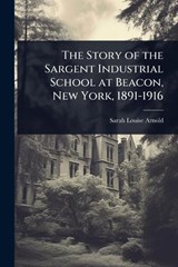 The Story of the Sargent Industrial School at Beacon, New York, 1891-1916 - Sarah Louise Arnold - 9781024032192
