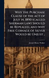 Why the Purchase Clause of the act of July 14, 1890 (called Sherman law) Should be Repealed, and why Free Coinage of Silver Would be Unjust .. - Joseph Henry Walker - 9781024058420