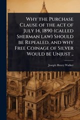 Why the Purchase Clause of the act of July 14, 1890 (called Sherman law) Should be Repealed, and why Free Coinage of Silver Would be Unjust .. - Joseph Henry Walker - 9781024063462
