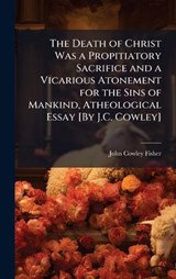 The Death of Christ Was a Propitiatory Sacrifice and a Vicarious Atonement for the Sins of Mankind, Atheological Essay [By J.C. Cowley] - John Cowley Fisher - 9781024134643