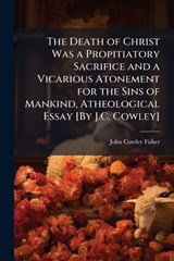 The Death of Christ Was a Propitiatory Sacrifice and a Vicarious Atonement for the Sins of Mankind, Atheological Essay [By J.C. Cowley] - John Cowley Fisher - 9781024137699