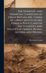 The Domestic and Financial Condition of Great Britain; pre- Ceded by a Brief Sketch of her Foreign Policy; and of the Statistics and Politics of France, Russia, Austria, and Prussia - George Browning - 9781024243581
