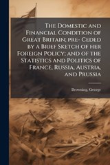 The Domestic and Financial Condition of Great Britain; pre- Ceded by a Brief Sketch of her Foreign Policy; and of the Statistics and Politics of France, Russia, Austria, and Prussia - George Browning - 9781024247992