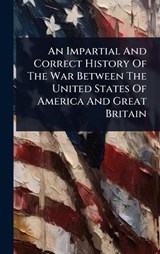 An Impartial And Correct History Of The War Between The United States Of America And Great Britain - Anonymous - 9781024418521