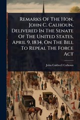 Remarks Of The Hon. John C. Calhoun, Delivered In The Senate Of The United States, April 9, 1834, On The Bill To Repeal The Force Act - John Caldwell Calhoun - 9781024865127