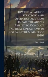 How did a Lack of Strategic and Operational Vision Impair the Armyâ?(TM)s Ability to Conduct Tactical Operations in Korea in the Summer of 1950? - Paul J Cook - 9781025061122