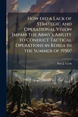 How did a Lack of Strategic and Operational Vision Impair the Armyâ?(TM)s Ability to Conduct Tactical Operations in Korea in the Summer of 1950? - Paul J Cook - 9781025063942