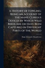 A History of Fowling; Being an Account of the Many Curious Devices by Which Wild Birds Are or Have Been Captured in Different Parts of the World - Hugh Alexander MacPherson - 9781025198118