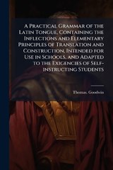 A Practical Grammar of the Latin Tongue, Containing the Inflections and Elementary Principles of Translation and Construction, Intended for Use in Schools, and Adapted to the Exigencies of Self-instru - Thomas Goodwin - 9781025211985