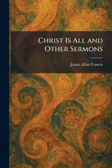 Christ Is All and Other Sermons - James Allan Francis - 9781025555256