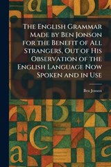 The English Grammar Made by Ben Jonson for the Benefit of All Strangers, Out of His Observation of the English Language Now Spoken and in Use - Ben Jonson - 9781025635354
