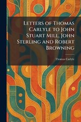 Letters of Thomas Carlyle to John Stuart Mill, John Sterling and Robert Browning - Thomas Carlyle - 9781025796161