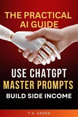 The Practical AI Guide: Use ChatGPT, Master Prompts & Build Side Income - T.S. Arden - 9781067129873