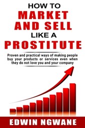How to Market and Sell Like a Prostitute: Proven and practical ways of making people buy your products or services, even when they do not love you and
