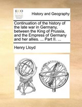 Continuation of the history of the late war in Germany, between the King of Prussia, and the Empress of Germany and her allies. ... Part II. ... - Lloyd, Henry - 9781140709350