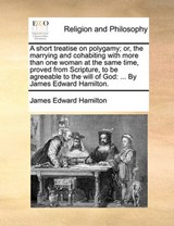 A short treatise on polygamy; or, the marrying and cohabiting with more than one woman at the same time, proved from Scripture, to be agreeable to the will of God: ... By James Edward Hamilton. - Hamilton, James Edward - 9781140732877