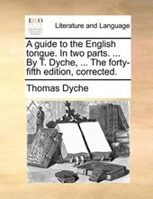 A Guide to the English Tongue. in Two Parts. ... by T. Dyche, ... the Forty-Fifth Edition, Corrected.