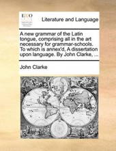 A New Grammar of the Latin Tongue, Comprising All in the Art Necessary for Grammar-Schools. to Which Is Annex'd, a Dissertation Upon Language. by John Clarke, ...