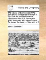 The history and antiquities of the conventual and cathedral church of Ely: from the foundation of the monastery, A.D. 673. To the year 1771. Illustrated with copper-plates. By James Bentham, ...  Volu - Bentham, James - 9781140769156