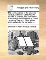 The Commentaries of the Emperor Marcus Antoninus. Containing His Maxims of Science, and Rules of Life. ... Translated from the Original in Greek, by James Thomson, Gent. with a Short Preface by the Translator, - Emperor Of Rome Marcus Aurelius - 9781140775263