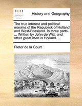 The true interest and political maxims of the Republick of Holland and West-Friesland. In three parts. ... Written by John de Witt, and other great men in Holland. ... - Court, Pieter de la - 9781140780106
