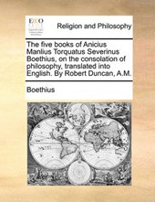 The Five Books of Anicius Manlius Torquatus Severinus Boethius, on the Consolation of Philosophy, Translated Into English. by Robert Duncan, A.M.