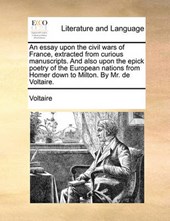 An Essay Upon the Civil Wars of France, Extracted from Curious Manuscripts. and Also Upon the Epick Poetry of the European Nations from Homer Down to Milton. by Mr. de Voltaire.