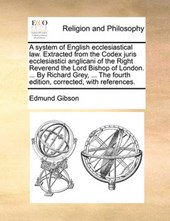 A system of English ecclesiastical law. Extracted from the Codex juris ecclesiastici anglicani of the Right Reverend the Lord Bishop of London. ... By Richard Grey, ... The fourth edition, corrected, 