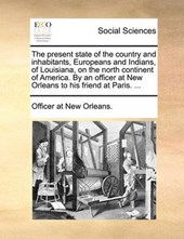 The Present State of the Country and Inhabitants, Europeans and Indians, of Louisiana, on the North Continent of America. by an Officer at New Orleans to His Friend at Paris. ...