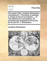 The works of Mr. Jonathan Richardson. Consisting of I. The theory of painting. II. Essay on the art of criticism, ... III. The science of a connoisseur. All corrected and prepared for the press by his - Richardson, Jonathan - 9781140951568