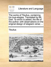 The Works of Tibullus, Containing His Love-Elegies. Translated by Mr. Dart. to Which Is Added, the Life of the Author; With Observations on the Original Design of Elegiack Verse; ...