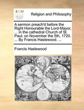 A Sermon Preach'd Before the Right Honourable the Lord-Mayor, ... in the Cathedral Church of St. Paul; On November the 5th, 1720. ... by Francis Haslewood. ...