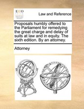 Proposals Humbly Offered to the Parliament for Remedying the Great Charge and Delay of Suits at Law and in Equity. the Sixth Edition. by an Attorney.