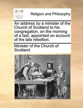 An Address by a Minister of the Church of Scotland to His Congregation, on the Morning of a Fast, Appointed on Account of the Late Rebellion.