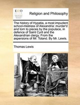 The history of Hypatia, a most impudent school-mistress of Alexandria: murder'd and torn to pieces by the populace, in defence of Saint Cyril and the Alexandrian clergy. From the aspersions of Mr. Tol - Lewis, Thomas - 9781170118153
