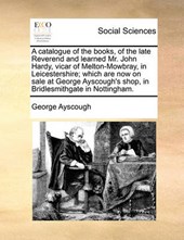 A Catalogue of the Books, of the Late Reverend and Learned Mr. John Hardy, Vicar of Melton-Mowbray, in Leicestershire; Which Are Now on Sale at George Ayscough's Shop, in Bridlesmithgate in Nottingham
