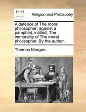 A Defence of the Moral Philosopher; Against a Pamphlet, Intitled, the Immorality of the Moral Philosopher. by the Author.
