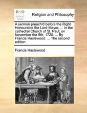 A Sermon Preach'd Before the Right Honourable the Lord-Mayor, ... in the Cathedral Church of St. Paul; On November the 5th, 1720. ... by Francis Haslewood. ... the Second Edition.