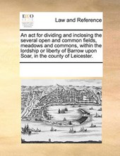An ACT for Dividing and Inclosing the Several Open and Common Fields, Meadows and Commons, Within the Lordship or Liberty of Barrow Upon Soar, in the County of Leicester.