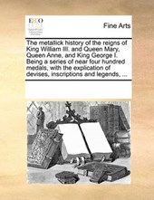 The Metallick History of the Reigns of King William III. and Queen Mary, Queen Anne, and King George I. Being a Series of Near Four Hundred Medals, with the Explication of Devises, Inscriptions and Le