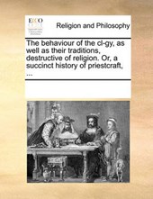 The Behaviour of the CL-Gy, as Well as Their Traditions, Destructive of Religion. Or, a Succinct History of Priestcraft, ...