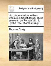 No Condemnation to Them Who Are in Christ Jesus. Three Sermons, on Roman VIII. 1. by the REV. Thomas Craig, ...