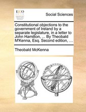 Constitutional Objections to the Government of Ireland by a Separate Legislature, in a Letter to John Hamilton, ... by Theobald M'Kenna, Esq. Second Edition, ...