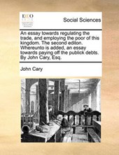 An Essay Towards Regulating the Trade, and Employing the Poor of This Kingdom. the Second Editon. Whereunto Is Added, an Essay Towards Paying Off the Publick Debts. by John Cary, Esq.