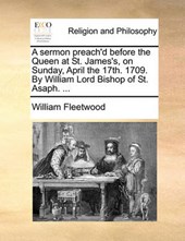 A Sermon Preach'd Before the Queen at St. James's, on Sunday, April the 17th. 1709. by William Lord Bishop of St. Asaph. ...
