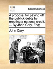 A Proposal for Paying Off the Publick Debts by Erecting a National Credit. ... by John Cary, Esq;
